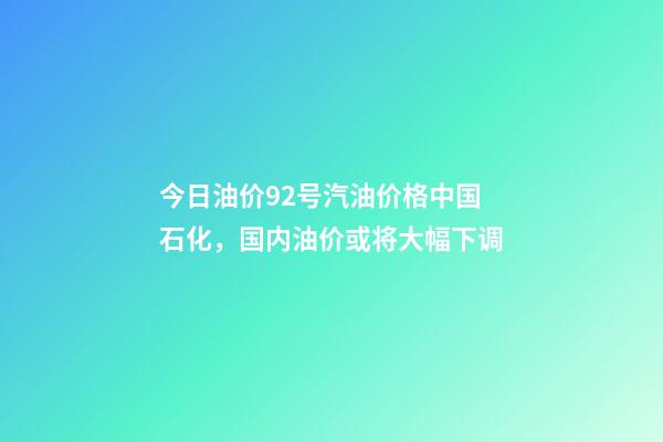 今日油价92号汽油价格中国石化，国内油价或将大幅下调-第1张-观点-玄机派