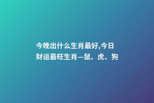今晚出什么生肖最好,今日财运最旺生肖—鼠、虎、狗-第1张-观点-玄机派