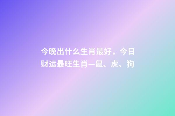 今晚出什么生肖最好，今日财运最旺生肖—鼠、虎、狗-第1张-观点-玄机派