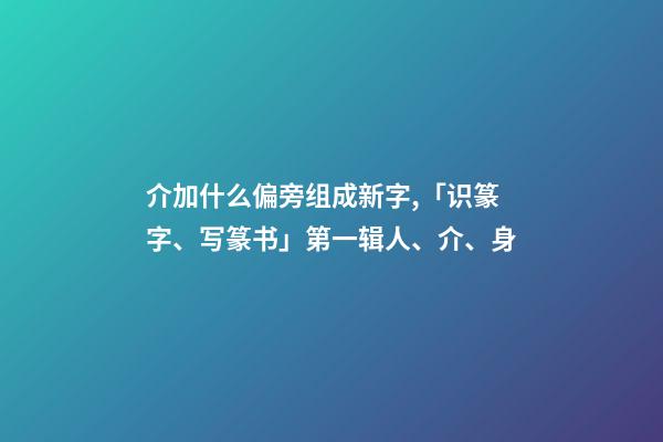 介加什么偏旁组成新字,「识篆字、写篆书」第一辑(一)人、介、身-第1张-观点-玄机派