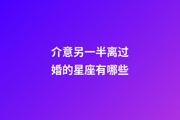 介意另一半离过婚的星座有哪些-第1张-星座运势-玄机派