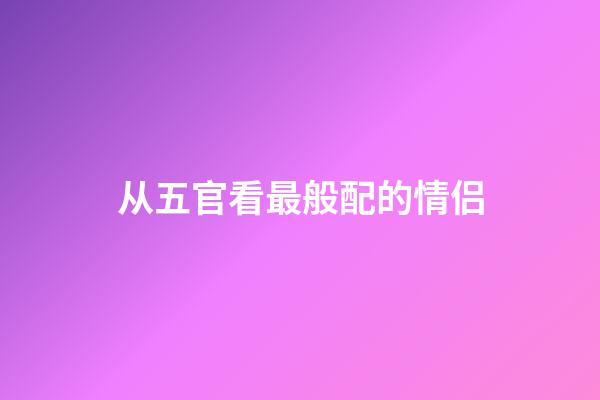 从五官看最般配的情侣