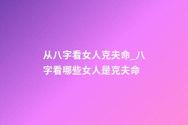 从八字看女人克夫命_八字看哪些女人是克夫命