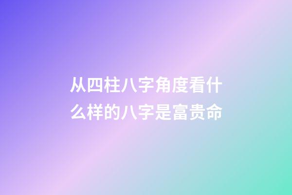 从四柱八字角度看什么样的八字是富贵命