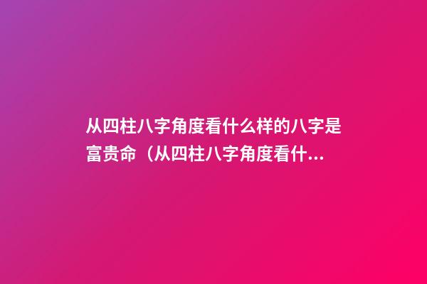从四柱八字角度看什么样的八字是富贵命（从四柱八字角度看什么样的八字是富贵命啊）