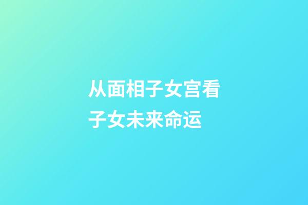 从面相子女宫看子女未来命运