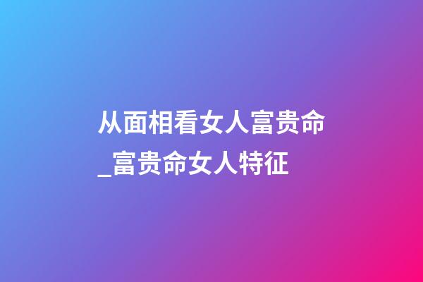 从面相看女人富贵命_富贵命女人特征