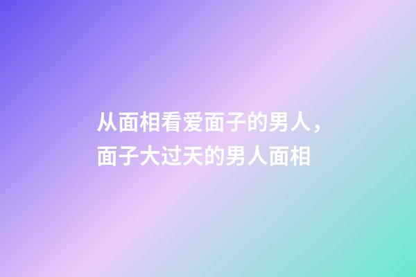 从面相看爱面子的男人，面子大过天的男人面相