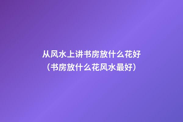 从风水上讲书房放什么花好（书房放什么花风水最好）