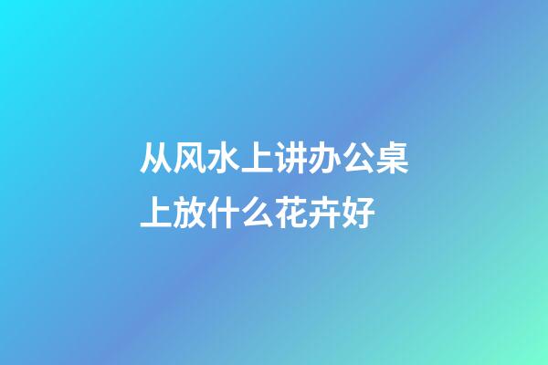 从风水上讲办公桌上放什么花卉好