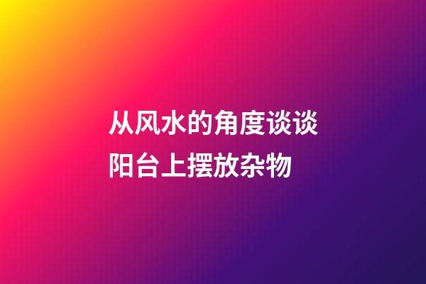 从风水的角度谈谈阳台上摆放杂物