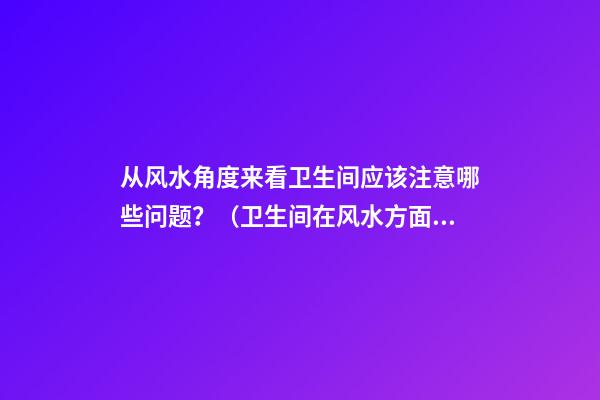 从风水角度来看卫生间应该注意哪些问题？（卫生间在风水方面应注意什么）