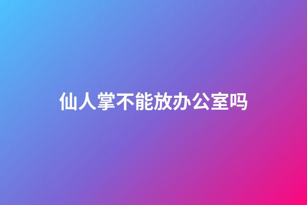仙人掌不能放办公室吗