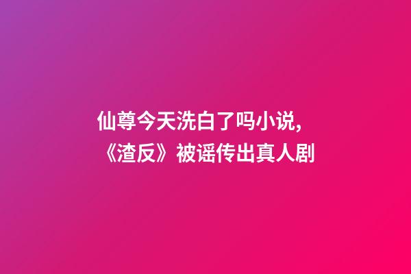 仙尊今天洗白了吗小说,《渣反》被谣传出真人剧-第1张-观点-玄机派