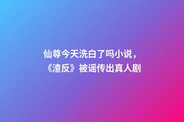 仙尊今天洗白了吗小说，《渣反》被谣传出真人剧-第1张-观点-玄机派