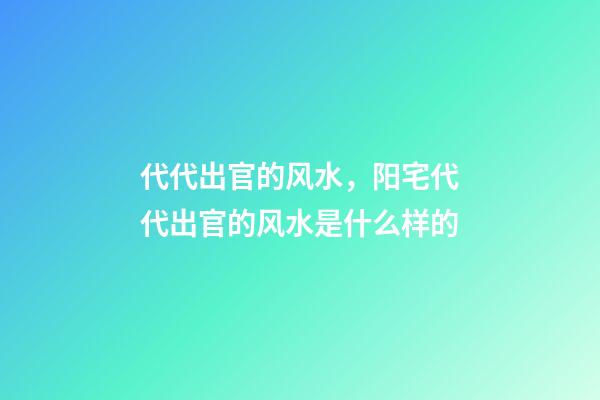 代代出官的风水，阳宅代代出官的风水是什么样的