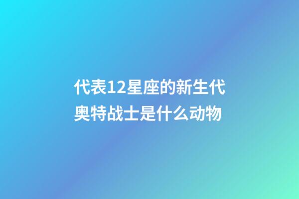 代表12星座的新生代奥特战士是什么动物-第1张-星座运势-玄机派