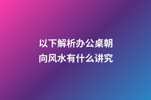 以下解析办公桌朝向风水有什么讲究