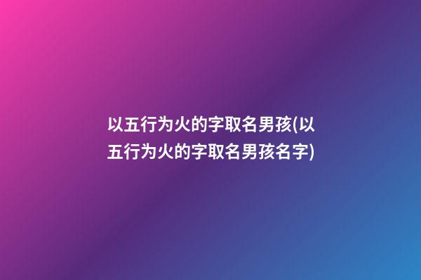 以五行为火的字取名男孩(以五行为火的字取名男孩名字)