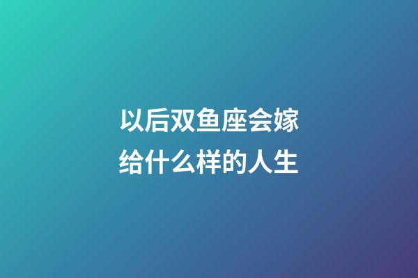 以后双鱼座会嫁给什么样的人生-第1张-星座运势-玄机派