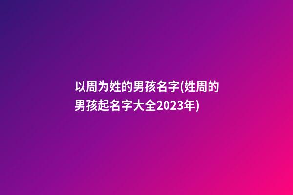 以周为姓的男孩名字(姓周的男孩起名字大全2023年)