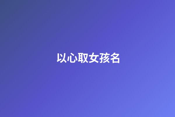 以心取女孩名(名字心的女孩名字)-第1张-女孩起名-玄机派