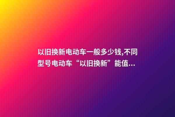 以旧换新电动车一般多少钱,不同型号电动车“以旧换新”能值多少钱-第1张-观点-玄机派
