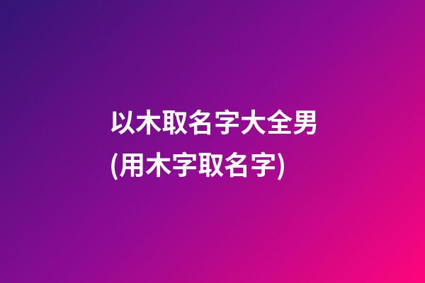以木取名字大全男(用木字取名字)