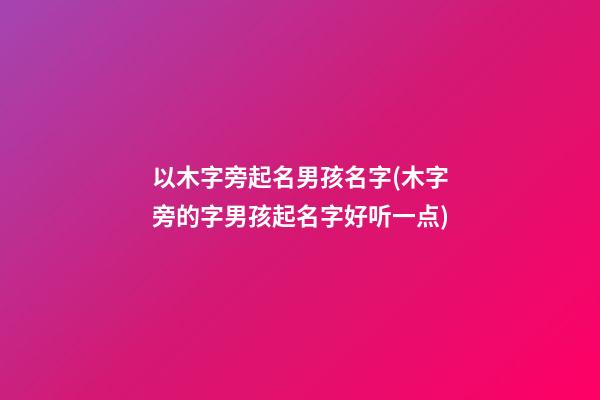 以木字旁起名男孩名字(木字旁的字男孩起名字好听一点)