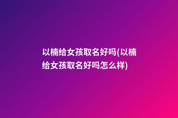 以楠给女孩取名好吗(以楠给女孩取名好吗怎么样)