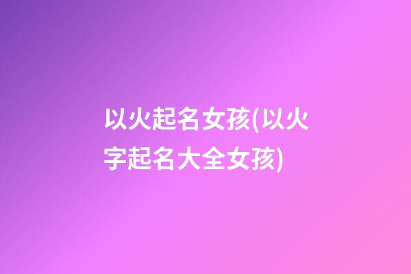 以火起名女孩(以火字起名大全女孩)