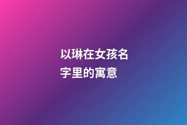 以琳在女孩名字里的寓意(以琳在女孩名字里的寓意和含义)-第1张-女孩起名-玄机派