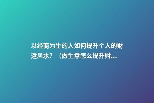 以经商为生的人如何提升个人的财运风水？（做生意怎么提升财运）