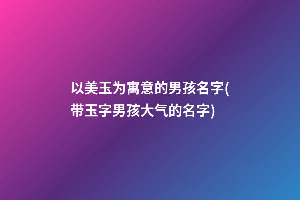 以美玉为寓意的男孩名字(带玉字男孩大气的名字)