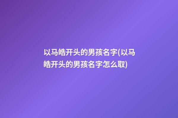 以马皓开头的男孩名字(以马皓开头的男孩名字怎么取)