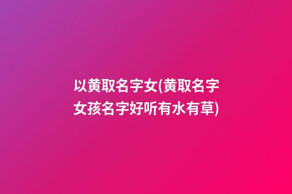 以黄取名字女(黄取名字女孩名字好听有水有草)