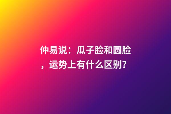仲易说：瓜子脸和圆脸，运势上有什么区别？