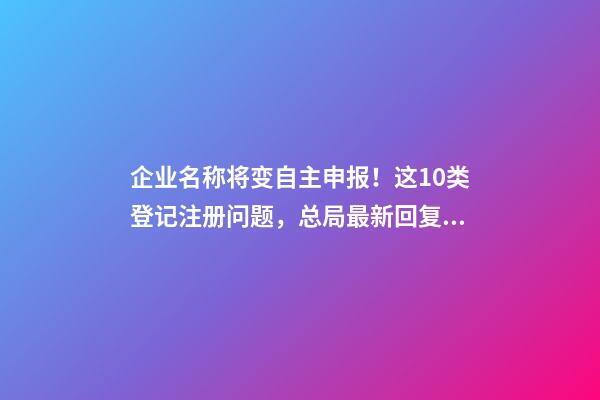 企业名称将变自主申报！这10类登记注册问题，总局最新回复！-第1张-公司起名-玄机派