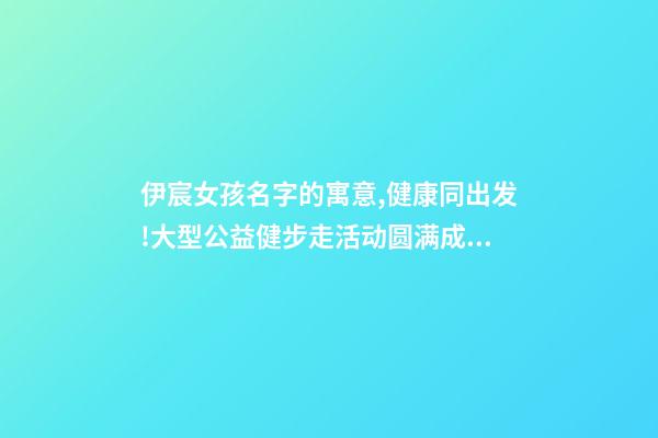 伊宸女孩名字的寓意,健康同出发!大型公益健步走活动圆满成功-第1张-观点-玄机派