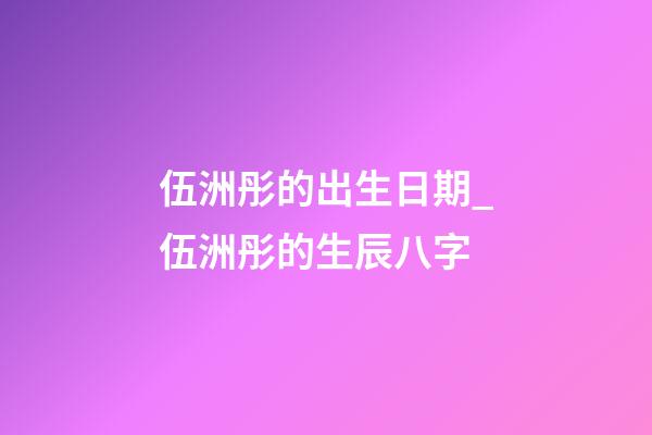 伍洲彤的出生日期_伍洲彤的生辰八字
