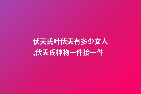 伏天氏叶伏天有多少女人,伏天氏神物一件接一件-第1张-观点-玄机派