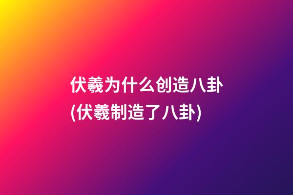伏羲为什么创造八卦(伏羲制造了八卦)