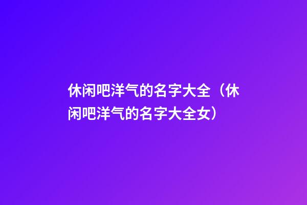 休闲吧洋气的名字大全（休闲吧洋气的名字大全女）