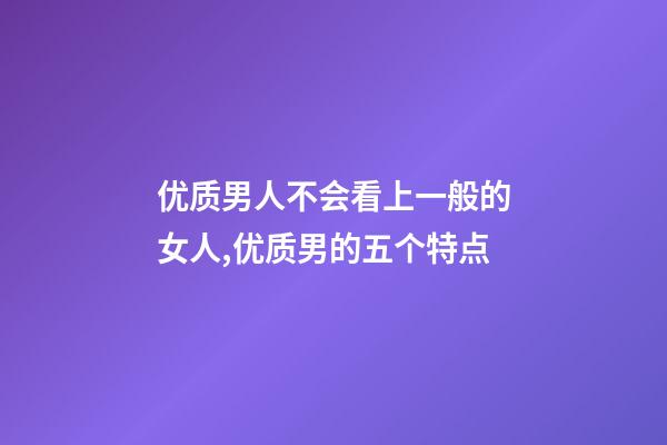 优质男人不会看上一般的女人,优质男的五个特点-第1张-观点-玄机派