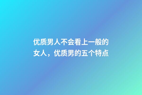 优质男人不会看上一般的女人，优质男的五个特点-第1张-观点-玄机派