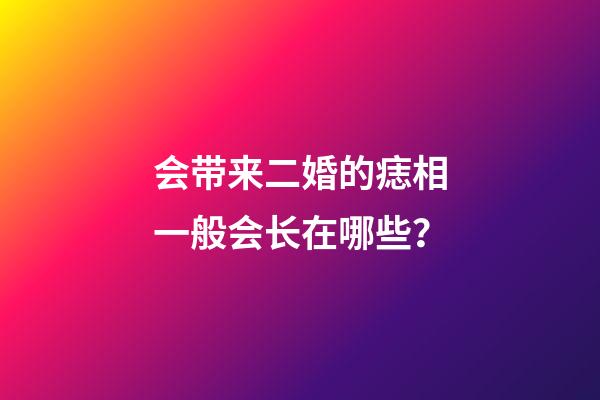 会带来二婚的痣相一般会长在哪些？