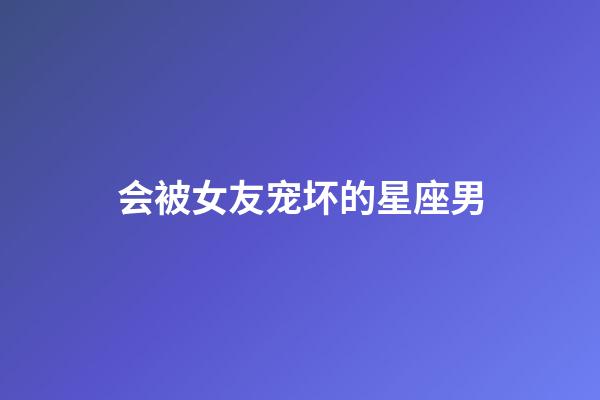 会被女友宠坏的星座男-第1张-星座运势-玄机派