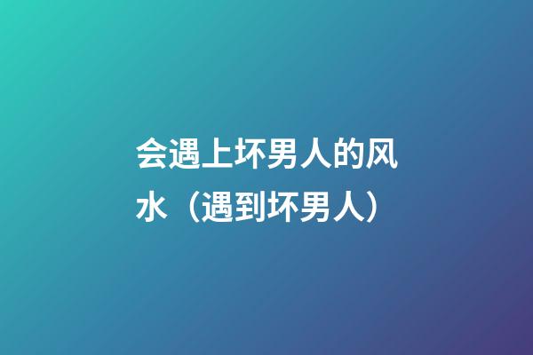 会遇上坏男人的风水（遇到坏男人）