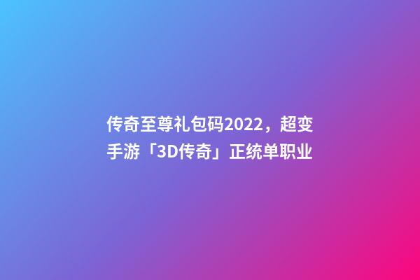 传奇至尊礼包码2022，超变手游「3D传奇」正统单职业-第1张-观点-玄机派