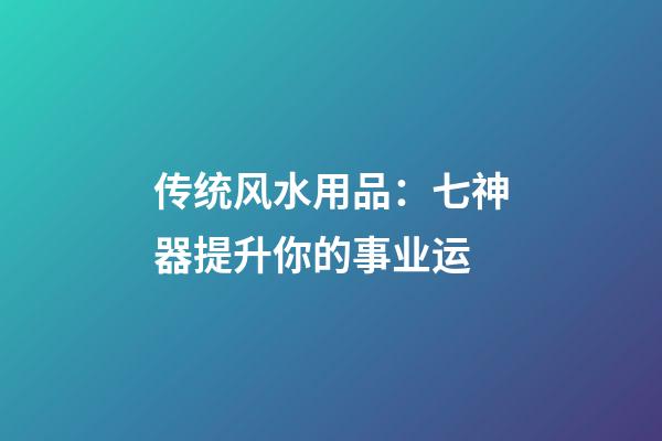 传统风水用品：七神器提升你的事业运